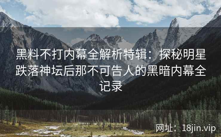 黑料不打内幕全解析特辑：探秘明星跌落神坛后那不可告人的黑暗内幕全记录