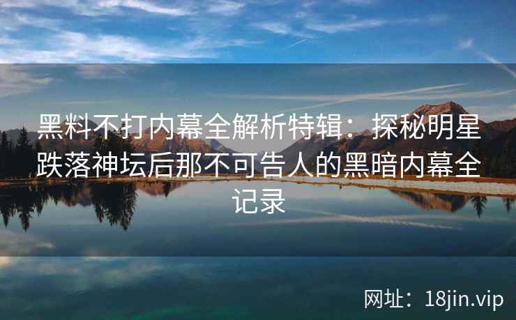 黑料不打内幕全解析特辑：探秘明星跌落神坛后那不可告人的黑暗内幕全记录