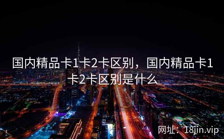 国内精品卡1卡2卡区别，国内精品卡1卡2卡区别是什么