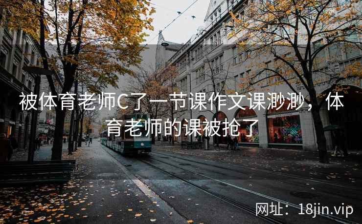 被体育老师C了一节课作文课渺渺，体育老师的课被抢了