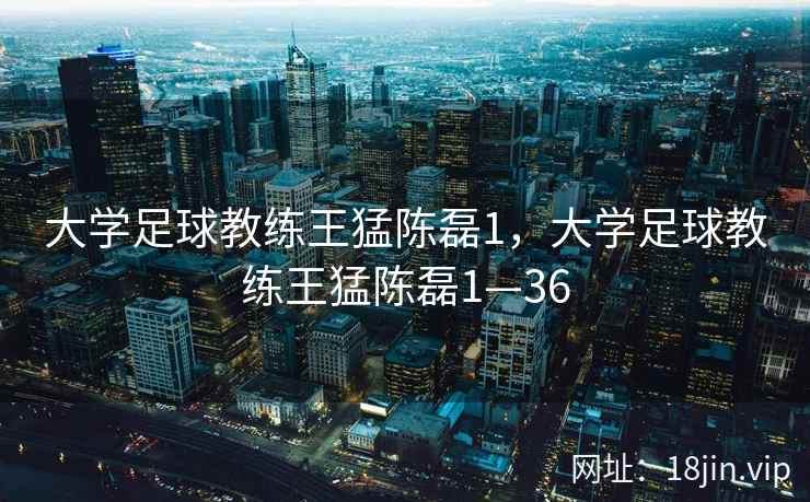 大学足球教练王猛陈磊1，大学足球教练王猛陈磊1—36