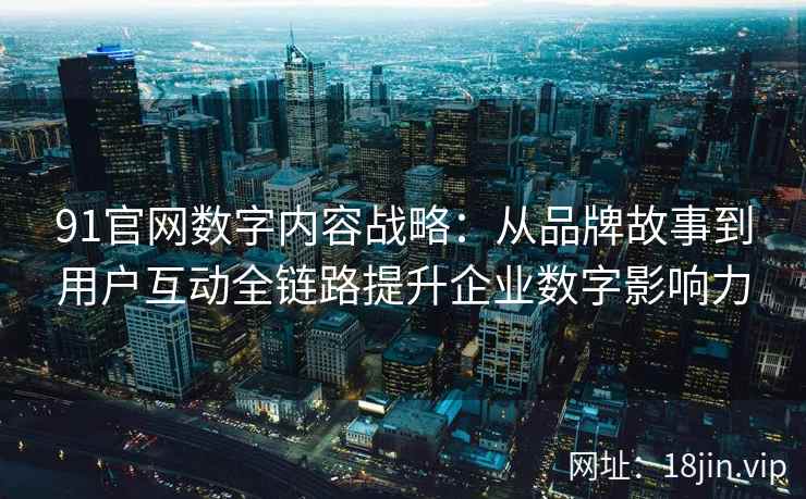 91官网数字内容战略：从品牌故事到用户互动全链路提升企业数字影响力