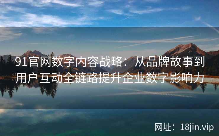 91官网数字内容战略：从品牌故事到用户互动全链路提升企业数字影响力