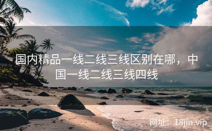 国内精品一线二线三线区别在哪，中国一线二线三线四线