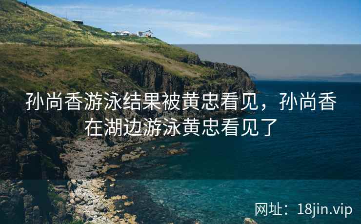 孙尚香游泳结果被黄忠看见，孙尚香在湖边游泳黄忠看见了