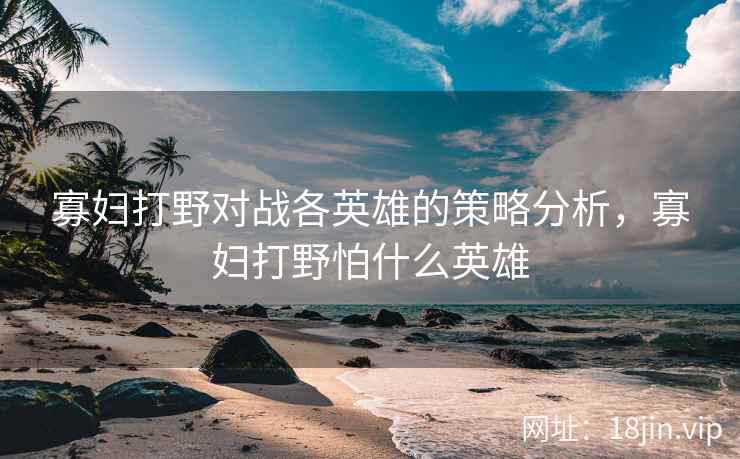 寡妇打野对战各英雄的策略分析，寡妇打野怕什么英雄