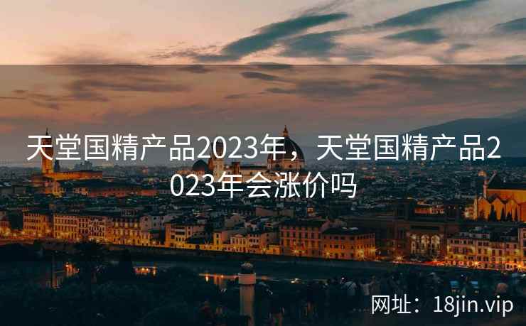 天堂国精产品2023年，天堂国精产品2023年会涨价吗