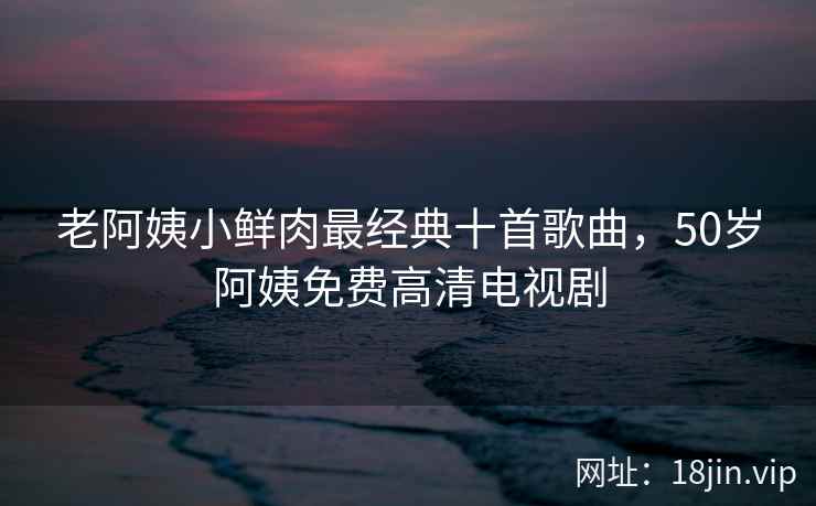 老阿姨小鲜肉最经典十首歌曲，50岁阿姨免费高清电视剧